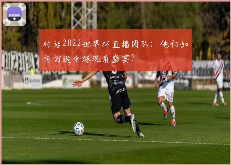 对话2022世界杯直播团队：他们如何打造全球观看盛宴？