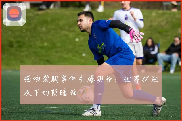 强吻袭胸事件引爆舆论，世界杯狂欢下的阴暗面