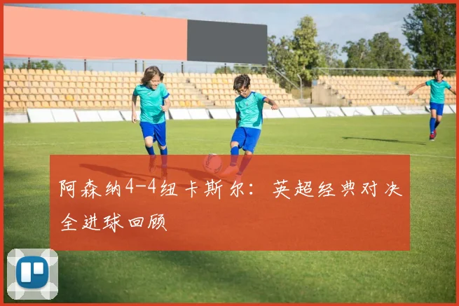 阿森纳4-4纽卡斯尔：英超经典对决全进球回顾