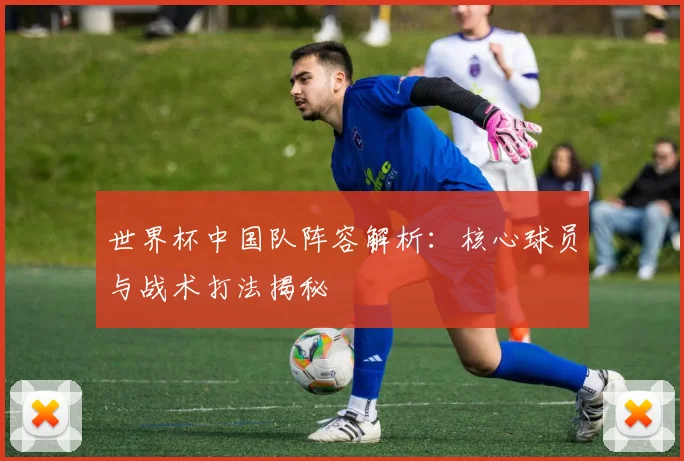世界杯中国队阵容解析：核心球员与战术打法揭秘