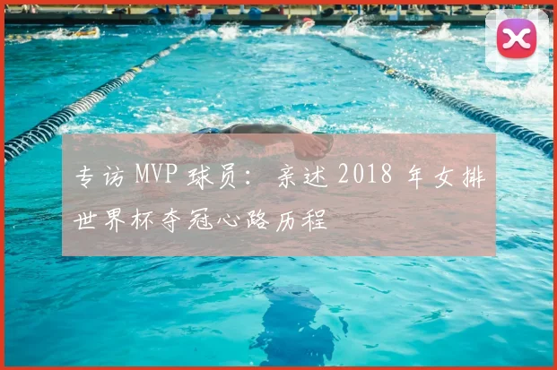 专访 MVP 球员：亲述 2018 年女排世界杯夺冠心路历程
